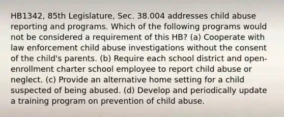 HB1342, 85th Legislature, Sec. 38.004 addresses child abuse reporting and programs. Which of the following programs would not be considered a requirement of this HB? (a) Cooperate with law enforcement child abuse investigations without the consent of the child's parents. (b) Require each school district and open-enrollment charter school employee to report child abuse or neglect. (c) Provide an alternative home setting for a child suspected of being abused. (d) Develop and periodically update a training program on prevention of child abuse.