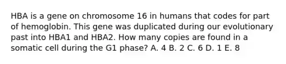 HBA is a gene on chromosome 16 in humans that codes for part of hemoglobin. This gene was duplicated during our evolutionary past into HBA1 and HBA2. How many copies are found in a somatic cell during the G1 phase? A. 4 B. 2 C. 6 D. 1 E. 8