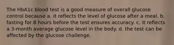 The HbA1c blood test is a good measure of overall glucose control because a. it reflects the level of glucose after a meal. b. fasting for 8 hours before the test ensures accuracy. c. it reflects a 3-month average glucose level in the body. d. the test can be affected by the glucose challenge.