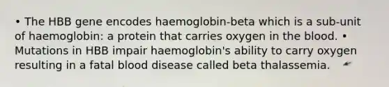 • The HBB gene encodes haemoglobin-beta which is a sub-unit of haemoglobin: a protein that carries oxygen in the blood. • Mutations in HBB impair haemoglobin's ability to carry oxygen resulting in a fatal blood disease called beta thalassemia.