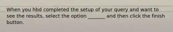 When you hbd completed the setup of your query and want to see the results, select the option _______ and then click the finish button.