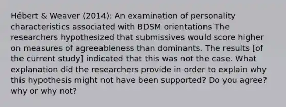 Hébert & Weaver (2014): An examination of personality characteristics associated with BDSM orientations The researchers hypothesized that submissives would score higher on measures of agreeableness than dominants. The results [of the current study] indicated that this was not the case. What explanation did the researchers provide in order to explain why this hypothesis might not have been supported? Do you agree? why or why not?