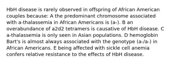 HbH disease is rarely observed in offspring of African American couples because: A the predominant chromosome associated with a-thalassemia in African Americans is (a-). B an overabundance of a2d2 tetramers is causative of HbH disease. C a-thalassemia is only seen in Asian populations. D hemoglobin Bart's is almost always associated with the genotype (a-/a-) in African Americans. E being affected with sickle cell anemia confers relative resistance to the effects of HbH disease.