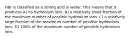 HBr is classified as a strong acid in water. This means that it produces A) no hydronium ions. B) a relatively small fraction of the maximum number of possible hydronium ions. C) a relatively large fraction of the maximum number of possible hydronium ions. D) 100% of the maximum number of possible hydronium ions.