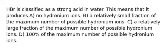 HBr is classified as a strong acid in water. This means that it produces A) no hydronium ions. B) a relatively small fraction of the maximum number of possible hydronium ions. C) a relatively large fraction of the maximum number of possible hydronium ions. D) 100% of the maximum number of possible hydronium ions.