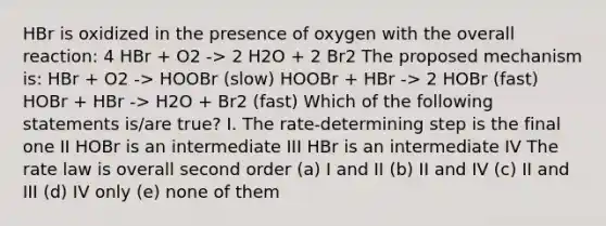 HBr is oxidized in the presence of oxygen with the overall reaction: 4 HBr + O2 -> 2 H2O + 2 Br2 The proposed mechanism is: HBr + O2 -> HOOBr (slow) HOOBr + HBr -> 2 HOBr (fast) HOBr + HBr -> H2O + Br2 (fast) Which of the following statements is/are true? I. The rate-determining step is the final one II HOBr is an intermediate III HBr is an intermediate IV The rate law is overall second order (a) I and II (b) II and IV (c) II and III (d) IV only (e) none of them