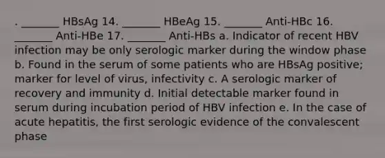 . _______ HBsAg 14. _______ HBeAg 15. _______ Anti-HBc 16. _______ Anti-HBe 17. _______ Anti-HBs a. Indicator of recent HBV infection may be only serologic marker during the window phase b. Found in the serum of some patients who are HBsAg positive; marker for level of virus, infectivity c. A serologic marker of recovery and immunity d. Initial detectable marker found in serum during incubation period of HBV infection e. In the case of acute hepatitis, the first serologic evidence of the convalescent phase