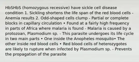 HbSHbS (homozygous recessive) have sickle cell disease condition 1. Sickling shortens the life span of the red blood cells - Anemia results 2. Odd-shaped cells clump - Partial or complete blocks in capillary circulation • Found at a fairly high frequency in parts of Africa where malaria is found - Malaria is caused by a protozoan, Plasmodium sp. - This parasite undergoes its life cycle in two main parts • One inside the Anopheles mosquito• The other inside red blood cells • Red blood cells of heterozygotes are likely to rupture when infected by Plasmodium sp. - Prevents the propagation of the parasite