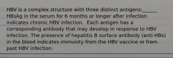 HBV is a complex structure with three distinct antigens:______ HBsAg in the serum for 6 months or longer after infection indicates chronic HBV infection. ​ Each antigen has a corresponding antibody that may develop in response to HBV infection. The presence of hepatitis B surface antibody (anti-HBs) in the blood indicates immunity from the HBV vaccine or from past HBV infection.​ ​