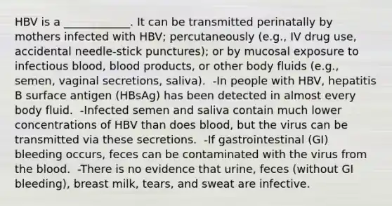 HBV is a ____________. It can be transmitted perinatally by mothers infected with HBV; percutaneously (e.g., IV drug use, accidental needle-stick punctures); or by mucosal exposure to infectious blood, blood products, or other body fluids (e.g., semen, vaginal secretions, saliva). ​ -In people with HBV, hepatitis B surface antigen (HBsAg) has been detected in almost every body fluid. ​ -Infected semen and saliva contain much lower concentrations of HBV than does blood, but the virus can be transmitted via these secretions. ​ -If gastrointestinal (GI) bleeding occurs, feces can be contaminated with the virus from the blood. ​ -There is no evidence that urine, feces (without GI bleeding), breast milk, tears, and sweat are infective.