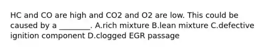 HC and CO are high and CO2 and O2 are low. This could be caused by a ________. A.rich mixture B.lean mixture C.defective ignition component D.clogged EGR passage