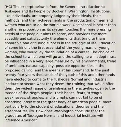 (HC) The excerpt below is from the General Introduction to Tuskegee and Its People by Booker T. Washington: Institutions, like individuals, are properly judged by their ideals, their methods, and their achievements in the production of men and women who are to do the world's work. One school is better than another in proportion as its system touches the more pressing needs of the people it aims to serve, and provides the more speedily and satisfactorily the elements that bring to them honorable and enduring success in the struggle of life. Education of some kind is the first essential of the young man, or young woman, who would lay the foundation of a career. The choice of the school to which one will go and the calling he will adopt must be influenced in a very large measure by his environments, trend of ambition, natural capacity, possible opportunities in the proposed calling, and the means at his command. In the past twenty-four years thousands of the youth of this and other lands have elected to come to the Tuskegee Normal and Industrial Institute to secure what they deem the training that would offer them the widest range of usefulness in the activities open to the masses of the Negro people. Their hopes, fears, strength, weaknesses, struggles, and triumphs can not fail to be of absorbing interest to the great body of American people, more particularly to the student of educational theories and their attendant results. How does Washington conclude that the graduates of Tuskegee Normal and Industrial Institute will influence America?