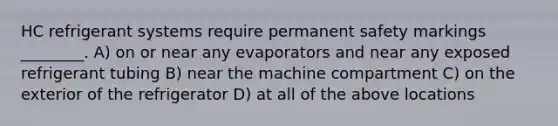 HC refrigerant systems require permanent safety markings ________. A) on or near any evaporators and near any exposed refrigerant tubing B) near the machine compartment C) on the exterior of the refrigerator D) at all of the above locations