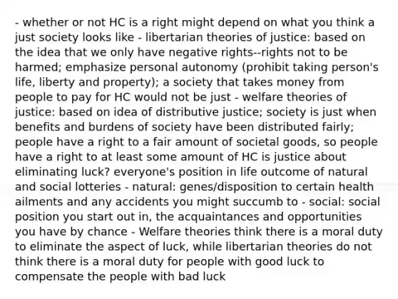 - whether or not HC is a right might depend on what you think a just society looks like - libertarian theories of justice: based on the idea that we only have negative rights--rights not to be harmed; emphasize personal autonomy (prohibit taking person's life, liberty and property); a society that takes money from people to pay for HC would not be just - welfare theories of justice: based on idea of distributive justice; society is just when benefits and burdens of society have been distributed fairly; people have a right to a fair amount of societal goods, so people have a right to at least some amount of HC is justice about eliminating luck? everyone's position in life outcome of natural and social lotteries - natural: genes/disposition to certain health ailments and any accidents you might succumb to - social: social position you start out in, the acquaintances and opportunities you have by chance - Welfare theories think there is a moral duty to eliminate the aspect of luck, while libertarian theories do not think there is a moral duty for people with good luck to compensate the people with bad luck