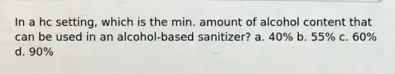 In a hc setting, which is the min. amount of alcohol content that can be used in an alcohol-based sanitizer? a. 40% b. 55% c. 60% d. 90%