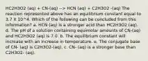 HC2H3O2 (aq) + CN-(aq) --> HCN (aq) + C2H3O2 -(aq) The reaction represented above has an equilibrium constant equal to 3.7 X 10^4. Which of the following can be concluded from this information? a. HCN (aq) is a stronger acid than HC2H3O2 (aq). d. The pH of a solution containing equimolar amounts of CN-(aq) and HC2H3O2 (aq) is 7.0. b. The equilibrium constant will increase with an increase in temperature. e. The conjugate base of CN- (aq) is C2H3O2-(aq). c. CN- (aq) is a stronger base than C2H3O2- (aq).