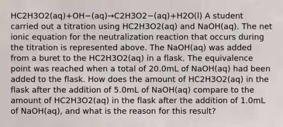 HC2H3O2(aq)+OH−(aq)→C2H3O2−(aq)+H2O(l) A student carried out a titration using HC2H3O2(aq) and NaOH(aq). The net ionic equation for the neutralization reaction that occurs during the titration is represented above. The NaOH(aq) was added from a buret to the HC2H3O2(aq) in a flask. The equivalence point was reached when a total of 20.0mL of NaOH(aq) had been added to the flask. How does the amount of HC2H3O2(aq) in the flask after the addition of 5.0mL of NaOH(aq) compare to the amount of HC2H3O2(aq) in the flask after the addition of 1.0mL of NaOH(aq), and what is the reason for this result?