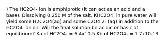 ) The HC2O4- ion is amphiprotic (it can act as an acid and a base). Dissolving 0.250 M of the salt, KHC2O4, in pure water will yield some H2C2O4(aq) and some C2O4 2- (aq) in addition to the HC2O4- anion. Will the final solution be acidic or basic at equilibrium? Ka of HC2O4- = 6.4x10-5 Kb of HC2O4- = 1.7x10-13