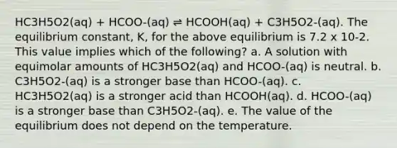 HC3H5O2(aq) + HCOO-(aq) ⇌ HCOOH(aq) + C3H5O2-(aq). The equilibrium constant, K, for the above equilibrium is 7.2 x 10-2. This value implies which of the following? a. A solution with equimolar amounts of HC3H5O2(aq) and HCOO-(aq) is neutral. b. C3H5O2-(aq) is a stronger base than HCOO-(aq). c. HC3H5O2(aq) is a stronger acid than HCOOH(aq). d. HCOO-(aq) is a stronger base than C3H5O2-(aq). e. The value of the equilibrium does not depend on the temperature.