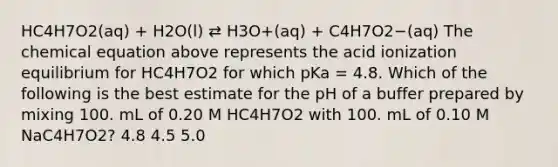 HC4H7O2(aq) + H2O(l) ⇄ H3O+(aq) + C4H7O2−(aq) The chemical equation above represents the acid ionization equilibrium for HC4H7O2 for which pKa = 4.8. Which of the following is the best estimate for the pH of a buffer prepared by mixing 100. mL of 0.20 M HC4H7O2 with 100. mL of 0.10 M NaC4H7O2? 4.8 4.5 5.0