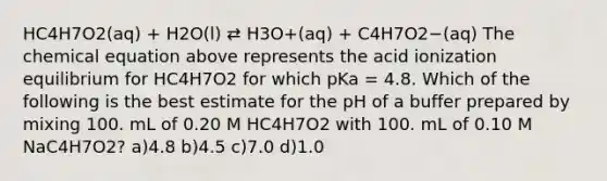 HC4H7O2(aq) + H2O(l) ⇄ H3O+(aq) + C4H7O2−(aq) The chemical equation above represents the acid ionization equilibrium for HC4H7O2 for which pKa = 4.8. Which of the following is the best estimate for the pH of a buffer prepared by mixing 100. mL of 0.20 M HC4H7O2 with 100. mL of 0.10 M NaC4H7O2? a)4.8 b)4.5 c)7.0 d)1.0