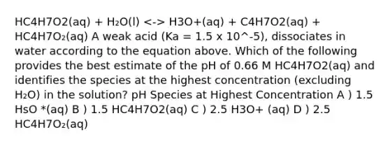 HC4H7O2(aq) + H₂O(l) H3O+(aq) + C4H7O2(aq) + HC4H7O₂(aq) A weak acid (Ka = 1.5 x 10^-5), dissociates in water according to the equation above. Which of the following provides the best estimate of the pH of 0.66 M HC4H7O2(aq) and identifies the species at the highest concentration (excluding H₂O) in the solution? pH Species at Highest Concentration A ) 1.5 HsO *(aq) B ) 1.5 HC4H7O2(aq) C ) 2.5 H3O+ (aq) D ) 2.5 HC4H7O₂(aq)