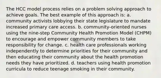 The HCC model process relies on a problem solving approach to achieve goals. The best example of this approach is: a. community activists lobbying their state legislature to mandate increased primary care access. b. community-oriented nurses using the nine-step Community Health Promotion Model (CHPM) to encourage and empower community members to take responsibility for change. c. health care professionals working independently to determine priorities for their community and then educating their community about the health promotion needs they have prioritized. d. teachers using health promotion curricula to reduce teenage smoking in their community.