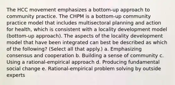 The HCC movement emphasizes a bottom-up approach to community practice. The CHPM is a bottom-up community practice model that includes multisectoral planning and action for health, which is consistent with a locality development model (bottom-up approach). The aspects of the locality development model that have been integrated can best be described as which of the following? (Select all that apply.) a. Emphasizing consensus and cooperation b. Building a sense of community c. Using a rational-empirical approach d. Producing fundamental social change e. Rational-empirical problem solving by outside experts