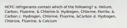 HCFC refrigerants contain which of the following? a. Helium, Carbon, Fluorine, & Chlorine b. Hydrogen, Chlorine, Ferrite, & Carbon c. Hydrogen, Chlorine, Fluorine, &Carbon d. Hydrogen, Chlorine, Fluorine, & Calcium