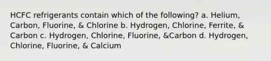 HCFC refrigerants contain which of the following? a. Helium, Carbon, Fluorine, & Chlorine b. Hydrogen, Chlorine, Ferrite, & Carbon c. Hydrogen, Chlorine, Fluorine, &Carbon d. Hydrogen, Chlorine, Fluorine, & Calcium