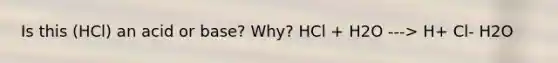 Is this (HCl) an acid or base? Why? HCl + H2O ---> H+ Cl- H2O