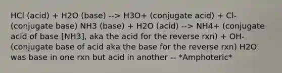 HCl (acid) + H2O (base) --> H3O+ (conjugate acid) + Cl- (conjugate base) NH3 (base) + H2O (acid) --> NH4+ (conjugate acid of base [NH3], aka the acid for the reverse rxn) + OH- (conjugate base of acid aka the base for the reverse rxn) H2O was base in one rxn but acid in another -- *Amphoteric*