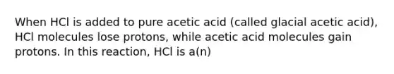 When HCl is added to pure acetic acid (called glacial acetic acid), HCl molecules lose protons, while acetic acid molecules gain protons. In this reaction, HCl is a(n)