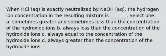 When HCl (aq) is exactly neutralized by NaOH (aq), the hydrogen ion concentration in the resulting mixture is _______. Select one: a. sometimes greater and sometimes less than the concentration of the hydroxide ions b. always less than the concentration of the hydroxide ions c. always equal to the concentration of the hydroxide ions d. always greater than the concentration of the hydroxide ions