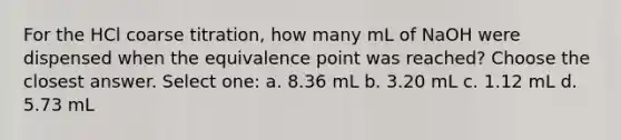 For the HCl coarse titration, how many mL of NaOH were dispensed when the equivalence point was reached? Choose the closest answer. Select one: a. 8.36 mL b. 3.20 mL c. 1.12 mL d. 5.73 mL