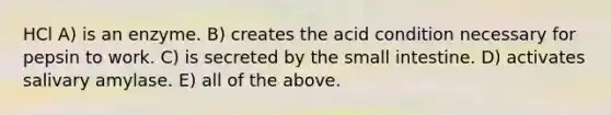 HCl A) is an enzyme. B) creates the acid condition necessary for pepsin to work. C) is secreted by the small intestine. D) activates salivary amylase. E) all of the above.