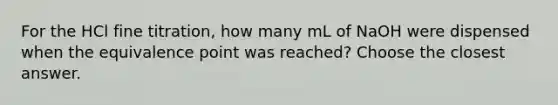 For the HCl fine titration, how many mL of NaOH were dispensed when the equivalence point was reached? Choose the closest answer.