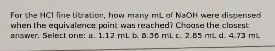 For the HCl fine titration, how many mL of NaOH were dispensed when the equivalence point was reached? Choose the closest answer. Select one: a. 1.12 mL b. 8.36 mL c. 2.85 mL d. 4.73 mL