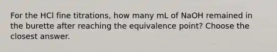 For the HCl fine titrations, how many mL of NaOH remained in the burette after reaching the equivalence point? Choose the closest answer.