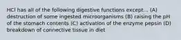 HCl has all of the following digestive functions except... (A) destruction of some ingested microorganisms (B) raising the pH of the stomach contents (C) activation of the enzyme pepsin (D) breakdown of connective tissue in diet