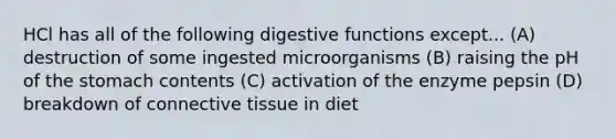 HCl has all of the following digestive functions except... (A) destruction of some ingested microorganisms (B) raising the pH of the stomach contents (C) activation of the enzyme pepsin (D) breakdown of connective tissue in diet