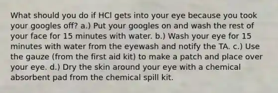 What should you do if HCl gets into your eye because you took your googles off? a.) Put your googles on and wash the rest of your face for 15 minutes with water. b.) Wash your eye for 15 minutes with water from the eyewash and notify the TA. c.) Use the gauze (from the first aid kit) to make a patch and place over your eye. d.) Dry the skin around your eye with a chemical absorbent pad from the chemical spill kit.