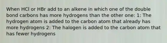 When HCl or HBr add to an alkene in which one of the double bond carbons has more hydrogens than the other one: 1: The hydrogen atom is added to the carbon atom that already has more hydrogens 2: The halogen is added to the carbon atom that has fewer hydrogens