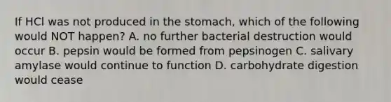 If HCl was not produced in the stomach, which of the following would NOT happen? A. no further bacterial destruction would occur B. pepsin would be formed from pepsinogen C. salivary amylase would continue to function D. carbohydrate digestion would cease