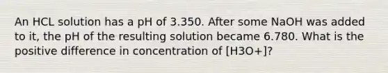 An HCL solution has a pH of 3.350. After some NaOH was added to it, the pH of the resulting solution became 6.780. What is the positive difference in concentration of [H3O+]?