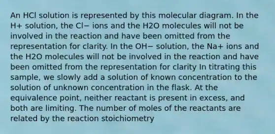 An HCl solution is represented by this molecular diagram. In the H+ solution, the Cl− ions and the H2O molecules will not be involved in the reaction and have been omitted from the representation for clarity. In the OH− solution, the Na+ ions and the H2O molecules will not be involved in the reaction and have been omitted from the representation for clarity In titrating this sample, we slowly add a solution of known concentration to the solution of unknown concentration in the flask. At the equivalence point, neither reactant is present in excess, and both are limiting. The number of moles of the reactants are related by the reaction stoichiometry