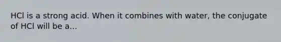 HCl is a strong acid. When it combines with water, the conjugate of HCl will be a...