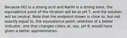 Because HCl is a strong acid and NaOH is a strong base, the equivalence point of the titration will be at pH 7, and the solution will be neutral. Note that the endpoint shown is close to, but not exactly equal to, the equivalence point; selection of a better indicator, one that changes colors at, say, pH 8, would have given a better approximation.