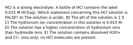 HCl is a strong electrolyte. A bottle of HCl contains the label 0.015 M HCl(aq). Which statement concerning this HCl solution is FALSE? A) The solution is acidic. B) The pH of the solution is 1.5. C) The hydronium ion concentration in this solution is 0.015 M. D) The solution has a higher concentration of hydronium ions than hydroxide ions. E) The solution contains dissolved H3O+ and Cl− ions only; no HCl molecules are present.