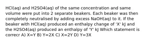 HCl(aq) and H2SO4(aq) of the same concentration and same volume were put into 2 separate beakers. Each beaker was then completely neutralised by adding excess NaOH(aq) to it. If the beaker with HCl(aq) produced an enthalpy change of 'X' kJ and the H2SO4(aq) produced an enthalpy of 'Y' kJ Which statement is correcr A) X=Y B) Y=2X C) X=2Y D) Y=3X